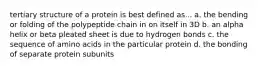 tertiary structure of a protein is best defined as... a. the bending or folding of the polypeptide chain in on itself in 3D b. an alpha helix or beta pleated sheet is due to hydrogen bonds c. the sequence of amino acids in the particular protein d. the bonding of separate protein subunits