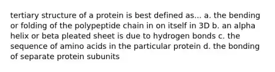 tertiary structure of a protein is best defined as... a. the bending or folding of the polypeptide chain in on itself in 3D b. an alpha helix or beta pleated sheet is due to hydrogen bonds c. the sequence of amino acids in the particular protein d. the bonding of separate protein subunits