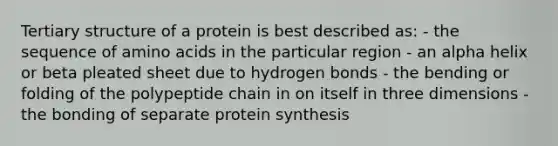 <a href='https://www.questionai.com/knowledge/kf06vGllnT-tertiary-structure' class='anchor-knowledge'>tertiary structure</a> of a protein is best described as: - the sequence of <a href='https://www.questionai.com/knowledge/k9gb720LCl-amino-acids' class='anchor-knowledge'>amino acids</a> in the particular region - an alpha helix or beta pleated sheet due to hydrogen bonds - the bending or folding of the polypeptide chain in on itself in three dimensions - the bonding of separate <a href='https://www.questionai.com/knowledge/kVyphSdCnD-protein-synthesis' class='anchor-knowledge'>protein synthesis</a>