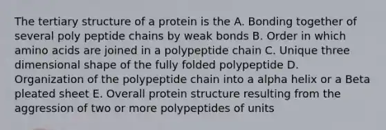 The tertiary structure of a protein is the A. Bonding together of several poly peptide chains by weak bonds B. Order in which amino acids are joined in a polypeptide chain C. Unique three dimensional shape of the fully folded polypeptide D. Organization of the polypeptide chain into a alpha helix or a Beta pleated sheet E. Overall protein structure resulting from the aggression of two or more polypeptides of units