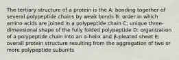 The tertiary structure of a protein is the A: bonding together of several polypeptide chains by weak bonds B: order in which amino acids are joined in a polypeptide chain C: unique three-dimensional shape of the fully folded polypeptide D: organization of a polypeptide chain into an α-helix and β-pleated sheet E: overall protein structure resulting from the aggregation of two or more polypeptide subunits