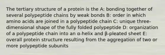 The tertiary structure of a protein is the A: bonding together of several polypeptide chains by weak bonds B: order in which amino acids are joined in a polypeptide chain C: unique three-dimensional shape of the fully folded polypeptide D: organization of a polypeptide chain into an α-helix and β-pleated sheet E: overall protein structure resulting from the aggregation of two or more polypeptide subunits