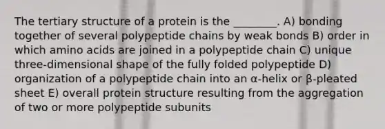 The tertiary structure of a protein is the ________. A) bonding together of several polypeptide chains by weak bonds B) order in which amino acids are joined in a polypeptide chain C) unique three-dimensional shape of the fully folded polypeptide D) organization of a polypeptide chain into an α-helix or β-pleated sheet E) overall protein structure resulting from the aggregation of two or more polypeptide subunits