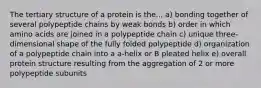 The tertiary structure of a protein is the... a) bonding together of several polypeptide chains by weak bonds b) order in which amino acids are joined in a polypeptide chain c) unique three-dimensional shape of the fully folded polypeptide d) organization of a polypeptide chain into a a-helix or B pleated helix e) overall protein structure resulting from the aggregation of 2 or more polypeptide subunits