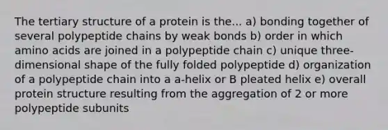 The tertiary structure of a protein is the... a) bonding together of several polypeptide chains by weak bonds b) order in which amino acids are joined in a polypeptide chain c) unique three-dimensional shape of the fully folded polypeptide d) organization of a polypeptide chain into a a-helix or B pleated helix e) overall protein structure resulting from the aggregation of 2 or more polypeptide subunits