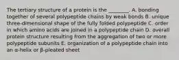 The tertiary structure of a protein is the ________. A. bonding together of several polypeptide chains by weak bonds B. unique three-dimensional shape of the fully folded polypeptide C. order in which amino acids are joined in a polypeptide chain D. overall protein structure resulting from the aggregation of two or more polypeptide subunits E. organization of a polypeptide chain into an α-helix or β-pleated sheet