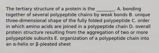 The tertiary structure of a protein is the ________. A. bonding together of several polypeptide chains by weak bonds B. unique three-dimensional shape of the fully folded polypeptide C. order in which amino acids are joined in a polypeptide chain D. overall protein structure resulting from the aggregation of two or more polypeptide subunits E. organization of a polypeptide chain into an α-helix or β-pleated sheet