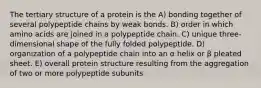 The tertiary structure of a protein is the A) bonding together of several polypeptide chains by weak bonds. B) order in which amino acids are joined in a polypeptide chain. C) unique three-dimensional shape of the fully folded polypeptide. D) organization of a polypeptide chain into an α helix or β pleated sheet. E) overall protein structure resulting from the aggregation of two or more polypeptide subunits