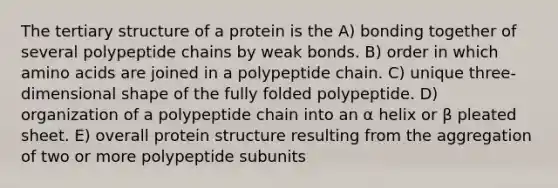 The tertiary structure of a protein is the A) bonding together of several polypeptide chains by weak bonds. B) order in which <a href='https://www.questionai.com/knowledge/k9gb720LCl-amino-acids' class='anchor-knowledge'>amino acids</a> are joined in a polypeptide chain. C) unique three-dimensional shape of the fully folded polypeptide. D) organization of a polypeptide chain into an α helix or β pleated sheet. E) overall protein structure resulting from the aggregation of two or more polypeptide subunits