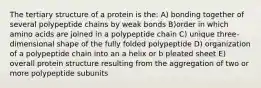 The tertiary structure of a protein is the: A) bonding together of several polypeptide chains by weak bonds B)order in which amino acids are joined in a polypeptide chain C) unique three-dimensional shape of the fully folded polypeptide D) organization of a polypeptide chain into an a helix or b pleated sheet E) overall protein structure resulting from the aggregation of two or more polypeptide subunits