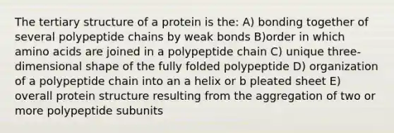 The tertiary structure of a protein is the: A) bonding together of several polypeptide chains by weak bonds B)order in which <a href='https://www.questionai.com/knowledge/k9gb720LCl-amino-acids' class='anchor-knowledge'>amino acids</a> are joined in a polypeptide chain C) unique three-dimensional shape of the fully folded polypeptide D) organization of a polypeptide chain into an a helix or b pleated sheet E) overall protein structure resulting from the aggregation of two or more polypeptide subunits