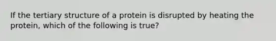 If the <a href='https://www.questionai.com/knowledge/kf06vGllnT-tertiary-structure' class='anchor-knowledge'>tertiary structure</a> of a protein is disrupted by heating the protein, which of the following is true?