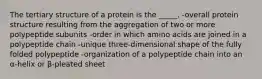 The tertiary structure of a protein is the _____. -overall protein structure resulting from the aggregation of two or more polypeptide subunits -order in which amino acids are joined in a polypeptide chain -unique three-dimensional shape of the fully folded polypeptide -organization of a polypeptide chain into an α-helix or β-pleated sheet