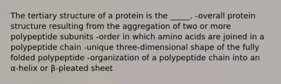 The tertiary structure of a protein is the _____. -overall protein structure resulting from the aggregation of two or more polypeptide subunits -order in which amino acids are joined in a polypeptide chain -unique three-dimensional shape of the fully folded polypeptide -organization of a polypeptide chain into an α-helix or β-pleated sheet