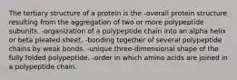 The tertiary structure of a protein is the -overall protein structure resulting from the aggregation of two or more polypeptide subunits. -organization of a polypeptide chain into an alpha helix or beta pleated sheet. -bonding together of several polypeptide chains by weak bonds. -unique three-dimensional shape of the fully folded polypeptide. -order in which amino acids are joined in a polypeptide chain.