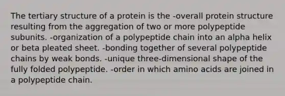 The tertiary structure of a protein is the -overall protein structure resulting from the aggregation of two or more polypeptide subunits. -organization of a polypeptide chain into an alpha helix or beta pleated sheet. -bonding together of several polypeptide chains by weak bonds. -unique three-dimensional shape of the fully folded polypeptide. -order in which amino acids are joined in a polypeptide chain.