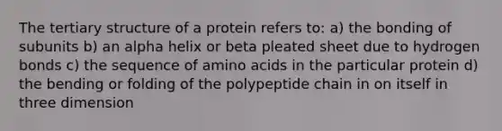 The tertiary structure of a protein refers to: a) the bonding of subunits b) an alpha helix or beta pleated sheet due to hydrogen bonds c) the sequence of amino acids in the particular protein d) the bending or folding of the polypeptide chain in on itself in three dimension