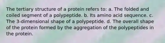 The tertiary structure of a protein refers to: a. The folded and coiled segment of a polypeptide. b. Its amino acid sequence. c. The 3-dimensional shape of a polypeptide. d. The overall shape of the protein formed by the aggregation of the polypeptides in the protein.