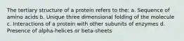 The tertiary structure of a protein refers to the: a. Sequence of amino acids b. Unique three dimensional folding of the molecule c. Interactions of a protein with other subunits of enzymes d. Presence of alpha-helices or beta-sheets