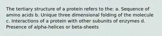 The tertiary structure of a protein refers to the: a. Sequence of amino acids b. Unique three dimensional folding of the molecule c. Interactions of a protein with other subunits of enzymes d. Presence of alpha-helices or beta-sheets