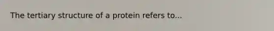 The tertiary structure of a protein refers to...