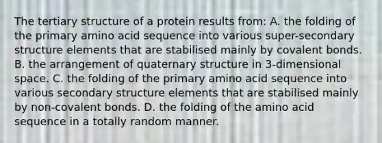 The tertiary structure of a protein results from: A. the folding of the primary amino acid sequence into various super-secondary structure elements that are stabilised mainly by covalent bonds. B. the arrangement of quaternary structure in 3-dimensional space. C. the folding of the primary amino acid sequence into various secondary structure elements that are stabilised mainly by non-covalent bonds. D. the folding of the amino acid sequence in a totally random manner.