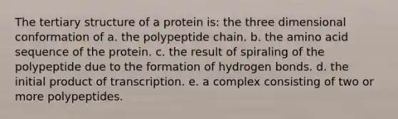 The tertiary structure of a protein is: the three dimensional conformation of a. the polypeptide chain. b. the amino acid sequence of the protein. c. the result of spiraling of the polypeptide due to the formation of hydrogen bonds. d. the initial product of transcription. e. a complex consisting of two or more polypeptides.