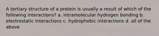 A tertiary structure of a protein is usually a result of which of the following interactions? a. intramolecular hydrogen bonding b. electrostatic interactions c. hydrophobic interactions d. all of the above