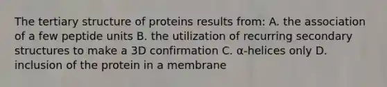 The tertiary structure of proteins results from: A. the association of a few peptide units B. the utilization of recurring secondary structures to make a 3D confirmation C. α-helices only D. inclusion of the protein in a membrane