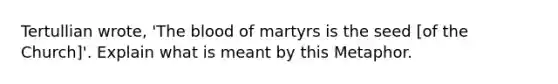 Tertullian wrote, 'The blood of martyrs is the seed [of the Church]'. Explain what is meant by this Metaphor.