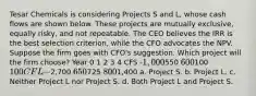 Tesar Chemicals is considering Projects S and L, whose cash flows are shown below. These projects are mutually exclusive, equally risky, and not repeatable. The CEO believes the IRR is the best selection criterion, while the CFO advocates the NPV. Suppose the firm goes with CFO's suggestion. Which project will the firm choose? Year 0 1 2 3 4 CFS -1,000550 600100 100 CFL -2,700 650725 8001,400 a. Project S. b. Project L. c. Neither Project L nor Project S. d. Both Project L and Project S.