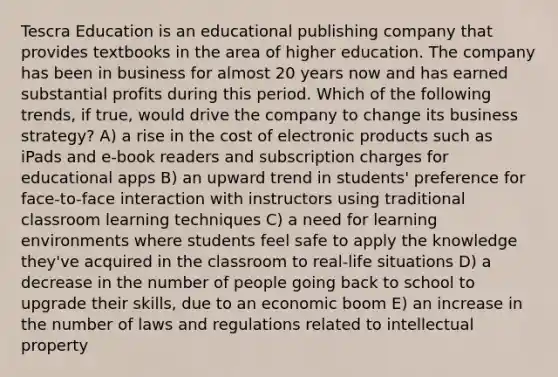 Tescra Education is an educational publishing company that provides textbooks in the area of higher education. The company has been in business for almost 20 years now and has earned substantial profits during this period. Which of the following trends, if true, would drive the company to change its business strategy? A) a rise in the cost of electronic products such as iPads and e-book readers and subscription charges for educational apps B) an upward trend in students' preference for face-to-face interaction with instructors using traditional classroom learning techniques C) a need for learning environments where students feel safe to apply the knowledge they've acquired in the classroom to real-life situations D) a decrease in the number of people going back to school to upgrade their skills, due to an economic boom E) an increase in the number of laws and regulations related to intellectual property