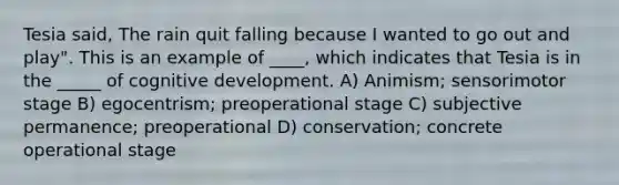 Tesia said, The rain quit falling because I wanted to go out and play". This is an example of ____, which indicates that Tesia is in the _____ of cognitive development. A) Animism; sensorimotor stage B) egocentrism; preoperational stage C) subjective permanence; preoperational D) conservation; concrete operational stage