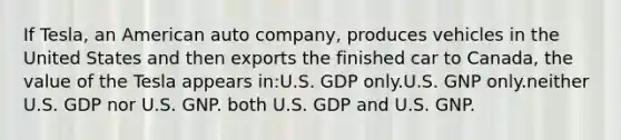 If Tesla, an American auto company, produces vehicles in the United States and then exports the finished car to Canada, the value of the Tesla appears in:U.S. GDP only.U.S. GNP only.neither U.S. GDP nor U.S. GNP. both U.S. GDP and U.S. GNP.