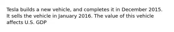 Tesla builds a new vehicle, and completes it in December 2015. It sells the vehicle in January 2016. The value of this vehicle affects U.S. GDP