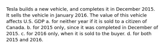 Tesla builds a new vehicle, and completes it in December 2015. It sells the vehicle in January 2016. The value of this vehicle affects U.S. GDP a. ​for neither year if it is sold to a citizen of Canada. b. ​for 2015 only, since it was completed in December of 2015. c. ​for 2016 only, when it is sold to the buyer. d. ​for both 2015 and 2016.