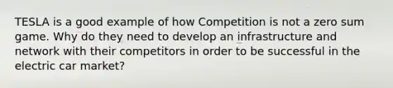 TESLA is a good example of how Competition is not a zero sum game. Why do they need to develop an infrastructure and network with their competitors in order to be successful in the electric car market?