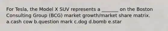 For Tesla, the Model X SUV represents a _______ on the Boston Consulting Group (BCG) market growth/market share matrix. a.cash cow b.question mark c.dog d.bomb e.star