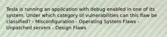 Tesla is running an application with debug enabled in one of its system. Under which category of vulnerabilities can this flaw be classified? - Misconfiguration - Operating System Flaws - Unpatched servers - Design Flaws