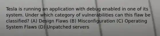 Tesla is running an application with debug enabled in one of its system. Under which category of vulnerabilities can this flaw be classified? (A) Design Flaws (B) Misconfiguration (C) Operating System Flaws (D) Unpatched servers