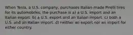 When Tesla, a U.S. company, purchases Italian-made Pirelli tires for its automobiles, the purchase is a) a U.S. import and an Italian export. b) a U.S. export and an Italian import. c) both a U.S. and an Italian import. d) neither an export nor an import for either country.