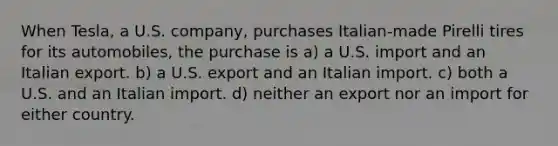 When Tesla, a U.S. company, purchases Italian-made Pirelli tires for its automobiles, the purchase is a) a U.S. import and an Italian export. b) a U.S. export and an Italian import. c) both a U.S. and an Italian import. d) neither an export nor an import for either country.