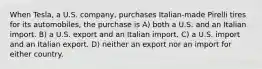 When Tesla, a U.S. company, purchases Italian-made Pirelli tires for its automobiles, the purchase is A) both a U.S. and an Italian import. B) a U.S. export and an Italian import. C) a U.S. import and an Italian export. D) neither an export nor an import for either country.