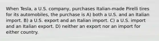 When Tesla, a U.S. company, purchases Italian-made Pirelli tires for its automobiles, the purchase is A) both a U.S. and an Italian import. B) a U.S. export and an Italian import. C) a U.S. import and an Italian export. D) neither an export nor an import for either country.