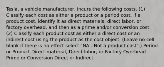 Tesla, a vehicle manufacturer, incurs the following costs. (1) Classify each cost as either a product or a period cost. If a product cost, identify it as direct materials, direct labor, or factory overhead, and then as a prime and/or conversion cost. (2) Classify each product cost as either a direct cost or an indirect cost using the product as the cost object. (Leave no cell blank if there is no effect select "NA - Not a product cost".) Period or Product Direct material, Direct labor, or Factory Overhead Prime or Conversion Direct or Indirect