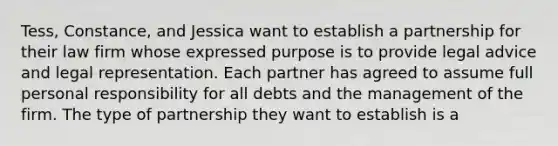 Tess, Constance, and Jessica want to establish a partnership for their law firm whose expressed purpose is to provide legal advice and legal representation. Each partner has agreed to assume full personal responsibility for all debts and the management of the firm. The type of partnership they want to establish is a