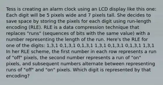 Tess is creating an alarm clock using an LCD display like this one: Each digit will be 5 pixels wide and 7 pixels tall. She decides to save space by storing the pixels for each digit using run-length encoding (RLE). RLE is a data compression technique that replaces "runs" (sequences of bits with the same value) with a number representing the length of the run. Here's the RLE for one of the digits: 1,3,1 0,1,3,1 0,1,3,1 1,3,1 0,1,3,1 0,1,3,1 1,3,1 In her RLE scheme, the first number in each row represents a run of "off" pixels, the second number represents a run of "on" pixels, and subsequent numbers alternate between representing runs of "off" and "on" pixels. Which digit is represented by that encoding?