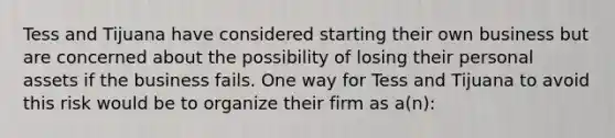 Tess and Tijuana have considered starting their own business but are concerned about the possibility of losing their personal assets if the business fails. One way for Tess and Tijuana to avoid this risk would be to organize their firm as a(n):