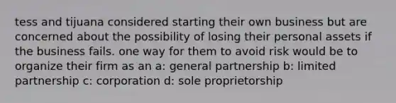 tess and tijuana considered starting their own business but are concerned about the possibility of losing their personal assets if the business fails. one way for them to avoid risk would be to organize their firm as an a: general partnership b: limited partnership c: corporation d: sole proprietorship