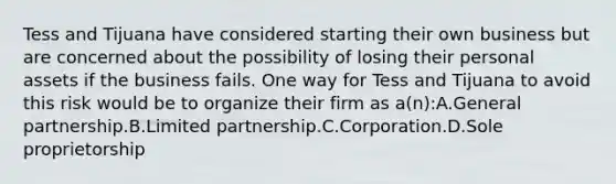 Tess and Tijuana have considered starting their own business but are concerned about the possibility of losing their personal assets if the business fails. One way for Tess and Tijuana to avoid this risk would be to organize their firm as a(n):A.General partnership.B.Limited partnership.C.Corporation.D.Sole proprietorship